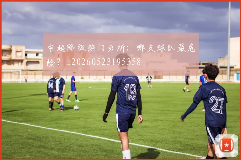 中超降级热门分析：哪支球队最危险？_20260523195358