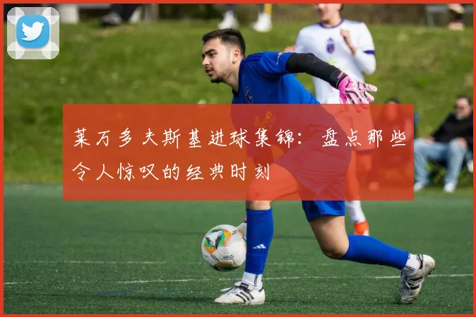 莱万多夫斯基进球集锦：盘点那些令人惊叹的经典时刻