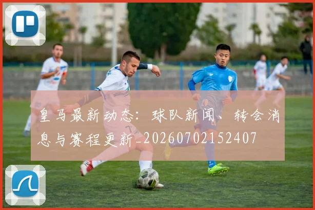 皇马最新动态：球队新闻、转会消息与赛程更新_20260702152407