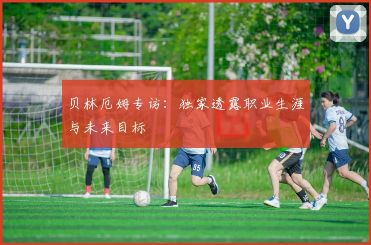 贝林厄姆专访：独家透露职业生涯与未来目标