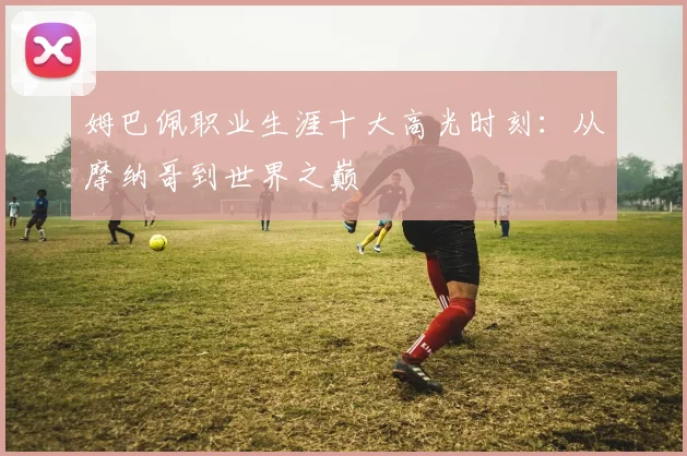 姆巴佩职业生涯十大高光时刻：从摩纳哥到世界之巅