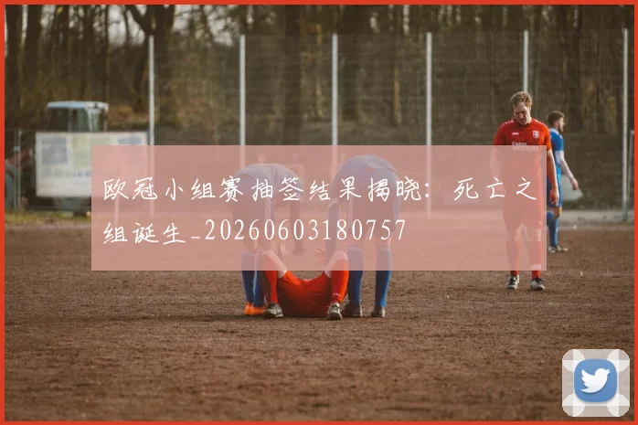 欧冠小组赛抽签结果揭晓：死亡之组诞生_20260603180757