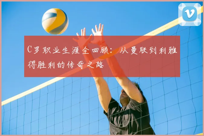 C罗职业生涯全回顾：从曼联到利雅得胜利的传奇之路