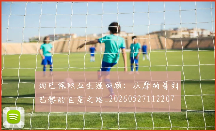 姆巴佩职业生涯回顾：从摩纳哥到巴黎的巨星之路_20260527112207