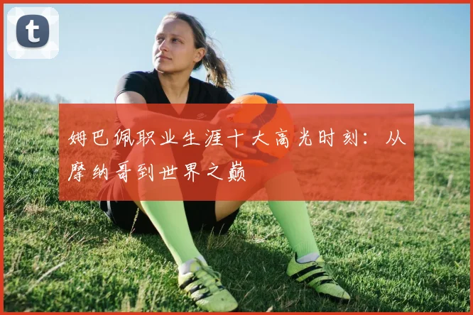 姆巴佩职业生涯十大高光时刻：从摩纳哥到世界之巅